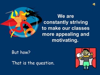 But how?
That is the question.
We are 
constantly striving
to make our classes 
more appealing and 
motivating. 
 