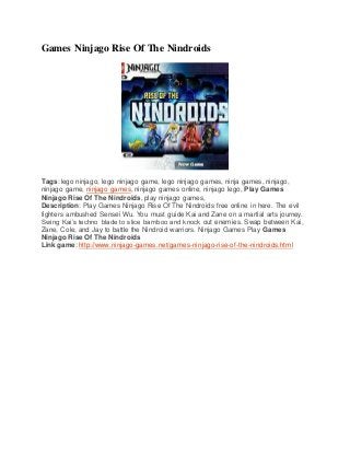 Games Ninjago Rise Of The Nindroids
Tags: lego ninjago, lego ninjago game, lego ninjago games, ninja games, ninjago,
ninjago game, ninjago games, ninjago games online, ninjago lego, Play Games
Ninjago Rise Of The Nindroids, play ninjago games,
Description: Play Games Ninjago Rise Of The Nindroids free online in here. The evil
fighters ambushed Sensei Wu. You must guide Kai and Zane on a martial arts journey.
Swing Kai’s techno blade to slice bamboo and knock out enemies. Swap between Kai,
Zane, Cole, and Jay to battle the Nindroid warriors. Ninjago Games Play Games
Ninjago Rise Of The Nindroids
Link game: http://www.ninjago-games.net/games-ninjago-rise-of-the-nindroids.html
 