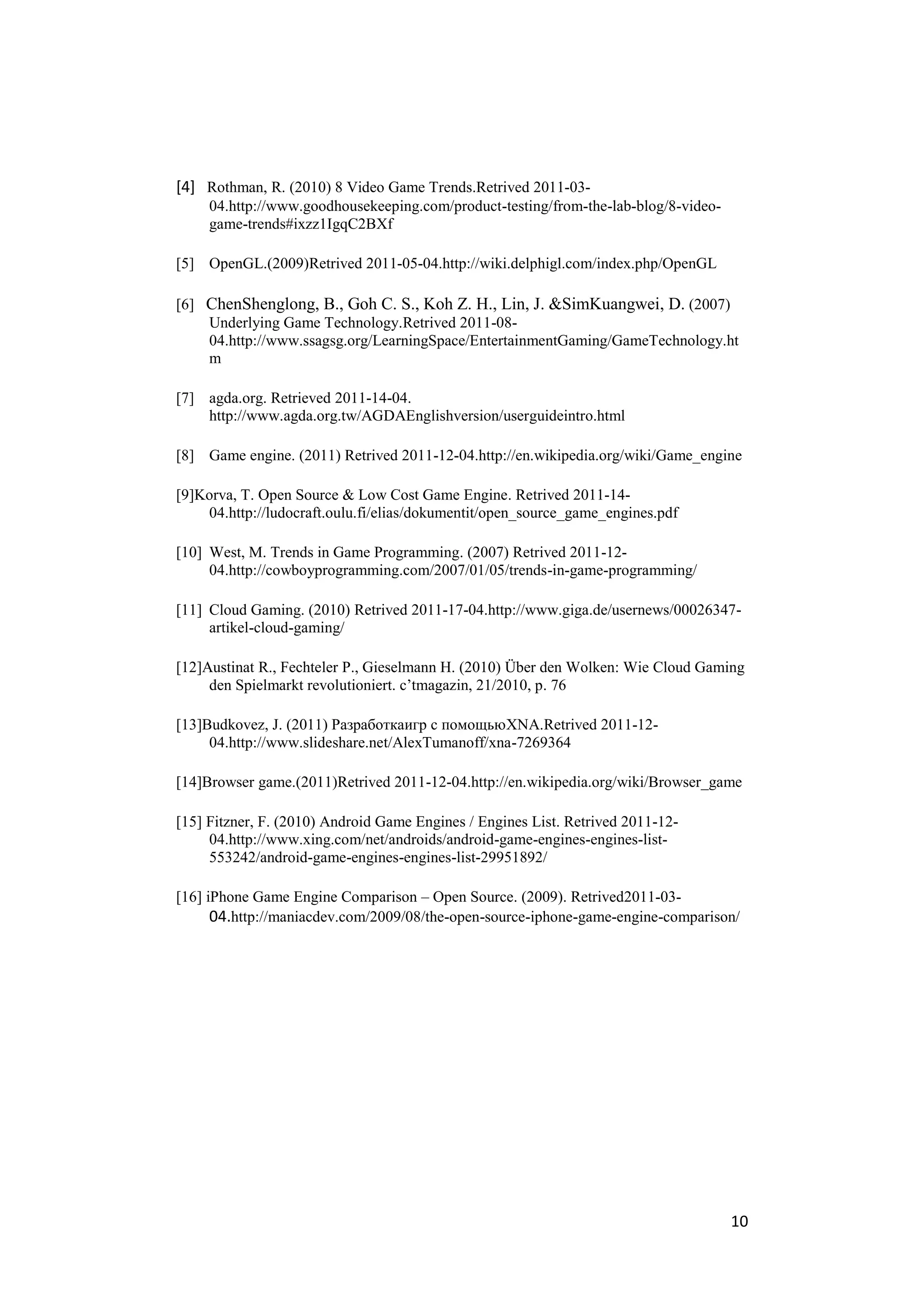 [4] Rothman, R. (2010) 8 Video Game Trends.Retrived 2011-03-
     04.http://www.goodhousekeeping.com/product-testing/from-the-lab-blog/8-video-
     game-trends#ixzz1IgqC2BXf

[5] OpenGL.(2009)Retrived 2011-05-04.http://wiki.delphigl.com/index.php/OpenGL

[6] ChenShenglong, B., Goh C. S., Koh Z. H., Lin, J. &SimKuangwei, D. (2007)
    Underlying Game Technology.Retrived 2011-08-
    04.http://www.ssagsg.org/LearningSpace/EntertainmentGaming/GameTechnology.ht
    m

[7] agda.org. Retrieved 2011-14-04.
    http://www.agda.org.tw/AGDAEnglishversion/userguideintro.html

[8] Game engine. (2011) Retrived 2011-12-04.http://en.wikipedia.org/wiki/Game_engine

[9]Korva, T. Open Source & Low Cost Game Engine. Retrived 2011-14-
    04.http://ludocraft.oulu.fi/elias/dokumentit/open_source_game_engines.pdf

[10] West, M. Trends in Game Programming. (2007) Retrived 2011-12-
     04.http://cowboyprogramming.com/2007/01/05/trends-in-game-programming/

[11] Cloud Gaming. (2010) Retrived 2011-17-04.http://www.giga.de/usernews/00026347-
     artikel-cloud-gaming/

[12]Austinat R., Fechteler P., Gieselmann H. (2010) Über den Wolken: Wie Cloud Gaming
     den Spielmarkt revolutioniert. c’tmagazin, 21/2010, p. 76

[13]Budkovez, J. (2011) Разработкаигр с помощьюXNA.Retrived 2011-12-
     04.http://www.slideshare.net/AlexTumanoff/xna-7269364

[14]Browser game.(2011)Retrived 2011-12-04.http://en.wikipedia.org/wiki/Browser_game

[15] Fitzner, F. (2010) Android Game Engines / Engines List. Retrived 2011-12-
     04.http://www.xing.com/net/androids/android-game-engines-engines-list-
     553242/android-game-engines-engines-list-29951892/

[16] iPhone Game Engine Comparison – Open Source. (2009). Retrived2011-03-
      04.http://maniacdev.com/2009/08/the-open-source-iphone-game-engine-comparison/




                                                                                     10
 