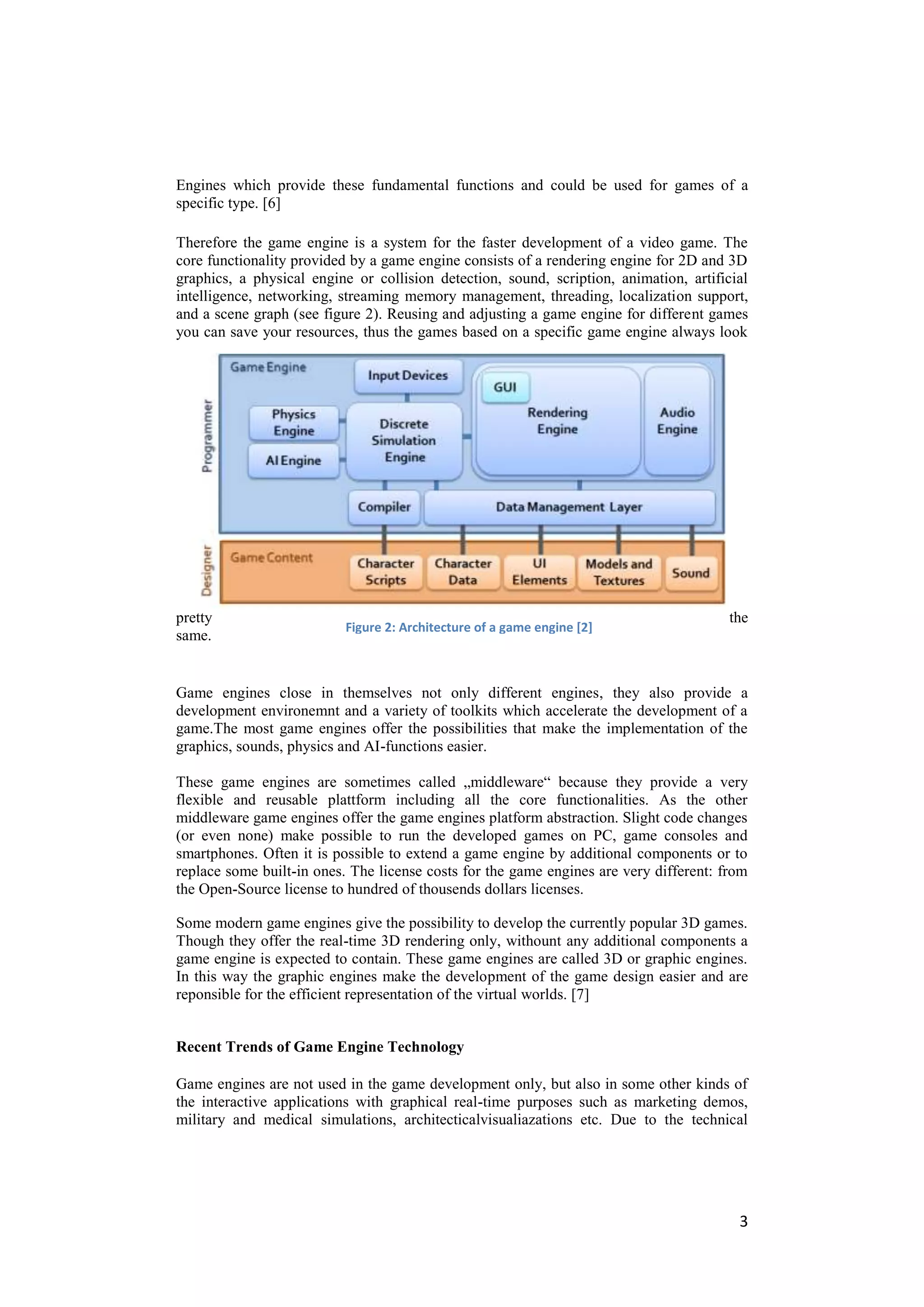 Engines which provide these fundamental functions and could be used for games of a
specific type. [6]

Therefore the game engine is a system for the faster development of a video game. The
core functionality provided by a game engine consists of a rendering engine for 2D and 3D
graphics, a physical engine or collision detection, sound, scription, animation, artificial
intelligence, networking, streaming memory management, threading, localization support,
and a scene graph (see figure 2). Reusing and adjusting a game engine for different games
you can save your resources, thus the games based on a specific game engine always look




pretty                                                                                  the
                          Figure 2: Architecture of a game engine [2]
same.


Game engines close in themselves not only different engines, they also provide a
development environemnt and a variety of toolkits which accelerate the development of a
game.The most game engines offer the possibilities that make the implementation of the
graphics, sounds, physics and AI-functions easier.

These game engines are sometimes called „middleware― because they provide a very
flexible and reusable plattform including all the core functionalities. As the other
middleware game engines offer the game engines platform abstraction. Slight code changes
(or even none) make possible to run the developed games on PC, game consoles and
smartphones. Often it is possible to extend a game engine by additional components or to
replace some built-in ones. The license costs for the game engines are very different: from
the Open-Source license to hundred of thousends dollars licenses.

Some modern game engines give the possibility to develop the currently popular 3D games.
Though they offer the real-time 3D rendering only, withount any additional components a
game engine is expected to contain. These game engines are called 3D or graphic engines.
In this way the graphic engines make the development of the game design easier and are
reponsible for the efficient representation of the virtual worlds. [7]


Recent Trends of Game Engine Technology

Game engines are not used in the game development only, but also in some other kinds of
the interactive applications with graphical real-time purposes such as marketing demos,
military and medical simulations, architecticalvisualiazations etc. Due to the technical




                                                                                         3
 