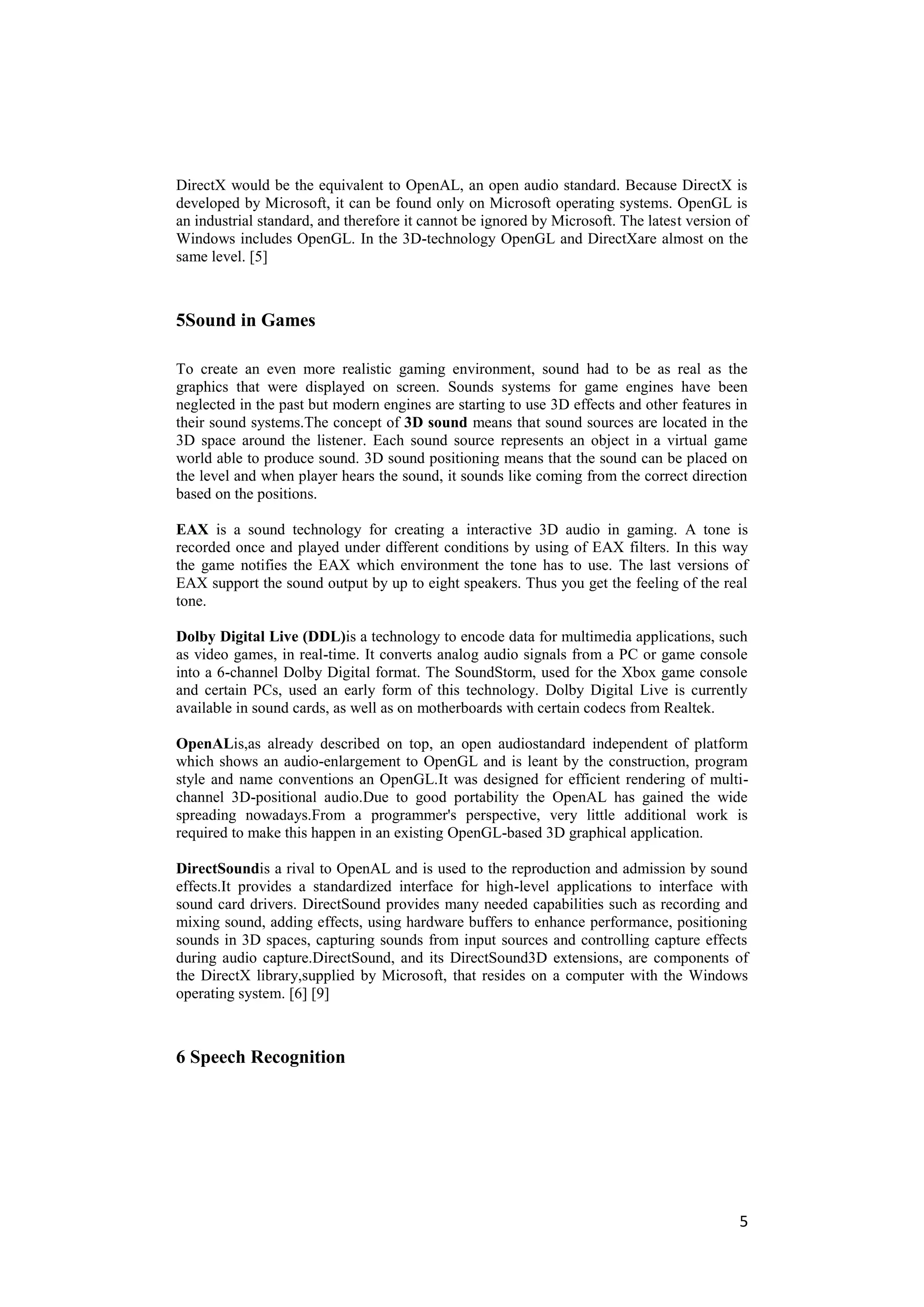 DirectX would be the equivalent to OpenAL, an open audio standard. Because DirectX is
developed by Microsoft, it can be found only on Microsoft operating systems. OpenGL is
an industrial standard, and therefore it cannot be ignored by Microsoft. The latest version of
Windows includes OpenGL. In the 3D-technology OpenGL and DirectXare almost on the
same level. [5]



5Sound in Games

To create an even more realistic gaming environment, sound had to be as real as the
graphics that were displayed on screen. Sounds systems for game engines have been
neglected in the past but modern engines are starting to use 3D effects and other features in
their sound systems.The concept of 3D sound means that sound sources are located in the
3D space around the listener. Each sound source represents an object in a virtual game
world able to produce sound. 3D sound positioning means that the sound can be placed on
the level and when player hears the sound, it sounds like coming from the correct direction
based on the positions.

EAX is a sound technology for creating a interactive 3D audio in gaming. A tone is
recorded once and played under different conditions by using of EAX filters. In this way
the game notifies the EAX which environment the tone has to use. The last versions of
EAX support the sound output by up to eight speakers. Thus you get the feeling of the real
tone.

Dolby Digital Live (DDL)is a technology to encode data for multimedia applications, such
as video games, in real-time. It converts analog audio signals from a PC or game console
into a 6-channel Dolby Digital format. The SoundStorm, used for the Xbox game console
and certain PCs, used an early form of this technology. Dolby Digital Live is currently
available in sound cards, as well as on motherboards with certain codecs from Realtek.

OpenALis,as already described on top, an open audiostandard independent of platform
which shows an audio-enlargement to OpenGL and is leant by the construction, program
style and name conventions an OpenGL.It was designed for efficient rendering of multi-
channel 3D-positional audio.Due to good portability the OpenAL has gained the wide
spreading nowadays.From a programmer's perspective, very little additional work is
required to make this happen in an existing OpenGL-based 3D graphical application.

DirectSoundis a rival to OpenAL and is used to the reproduction and admission by sound
effects.It provides a standardized interface for high-level applications to interface with
sound card drivers. DirectSound provides many needed capabilities such as recording and
mixing sound, adding effects, using hardware buffers to enhance performance, positioning
sounds in 3D spaces, capturing sounds from input sources and controlling capture effects
during audio capture.DirectSound, and its DirectSound3D extensions, are components of
the DirectX library,supplied by Microsoft, that resides on a computer with the Windows
operating system. [6] [9]



6 Speech Recognition




                                                                                            5
 