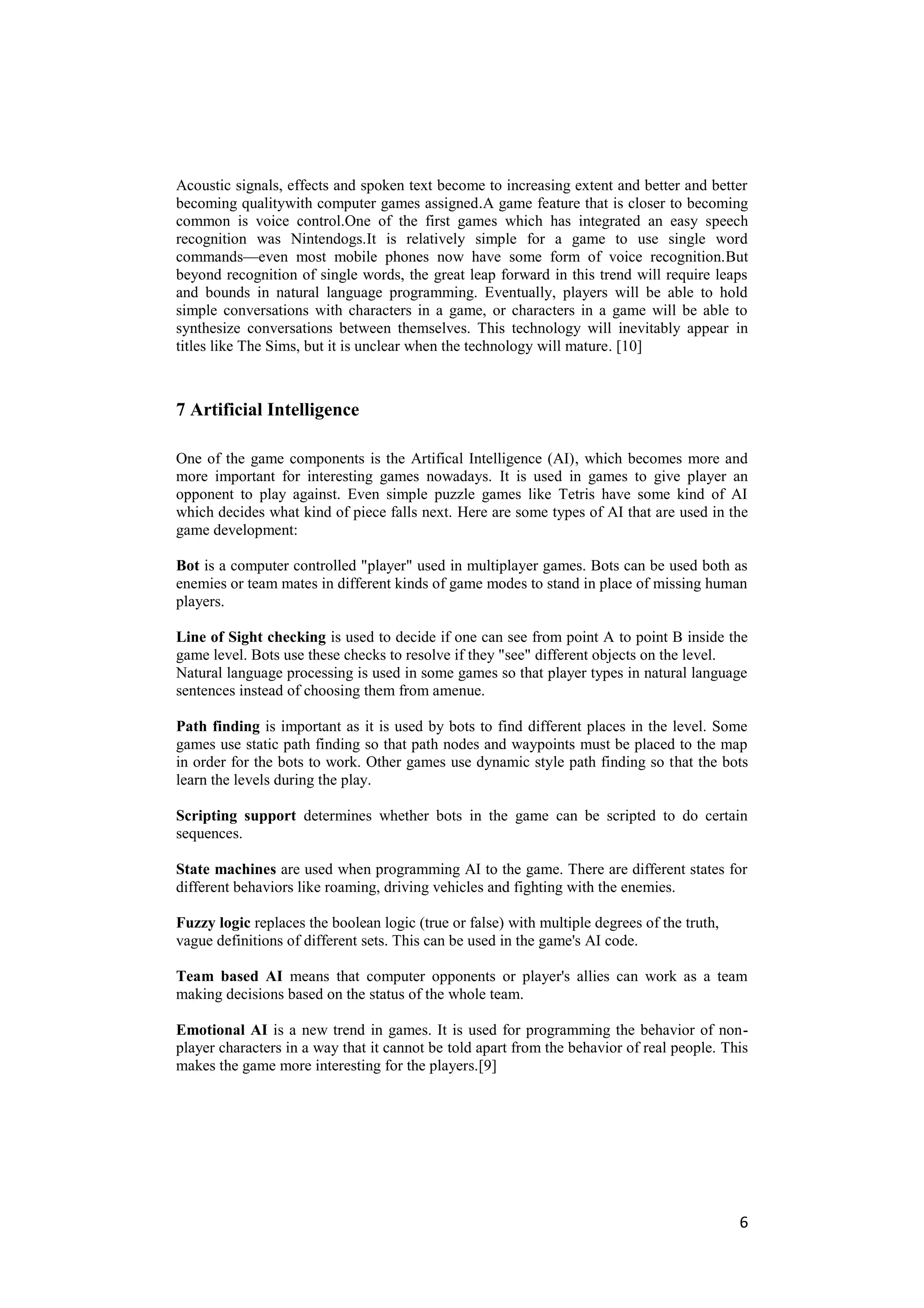 Acoustic signals, effects and spoken text become to increasing extent and better and better
becoming qualitywith computer games assigned .A game feature that is closer to becoming
common is voice control.One of the first games which has integrated an easy speech
recognition was Nintendogs.It is relatively simple for a game to use single word
commands—even most mobile phones now have some form of voice recognition.But
beyond recognition of single words, the great leap forward in this trend will require leaps
and bounds in natural language programming. Eventually, players will be able to hold
simple conversations with characters in a game, or characters in a game will be able to
synthesize conversations between themselves. This technology will inevitably appear in
titles like The Sims, but it is unclear when the technology will mature. [10]



7 Artificial Intelligence

One of the game components is the Artifical Intelligence (AI), which becomes more and
more important for interesting games nowadays. It is used in games to give player an
opponent to play against. Even simple puzzle games like Tetris have some kind of AI
which decides what kind of piece falls next. Here are some types of AI that are used in the
game development:

Bot is a computer controlled "player" used in multiplayer games. Bots can be used both as
enemies or team mates in different kinds of game modes to stand in place of missing human
players.

Line of Sight checking is used to decide if one can see from point A to point B inside the
game level. Bots use these checks to resolve if they "see" different objects on the level.
Natural language processing is used in some games so that player types in natural language
sentences instead of choosing them from amenue.

Path finding is important as it is used by bots to find different places in the level. Some
games use static path finding so that path nodes and waypoints must be placed to the map
in order for the bots to work. Other games use dynamic style path finding so that the bots
learn the levels during the play.

Scripting support determines whether bots in the game can be scripted to do certain
sequences.

State machines are used when programming AI to the game. There are different states for
different behaviors like roaming, driving vehicles and fighting with the enemies.

Fuzzy logic replaces the boolean logic (true or false) with multiple degrees of the truth,
vague definitions of different sets. This can be used in the game's AI code.

Team based AI means that computer opponents or player's allies can work as a team
making decisions based on the status of the whole team.

Emotional AI is a new trend in games. It is used for programming the behavior of non-
player characters in a way that it cannot be told apart from the behavior of real people. This
makes the game more interesting for the players.[9]




                                                                                             6
 
