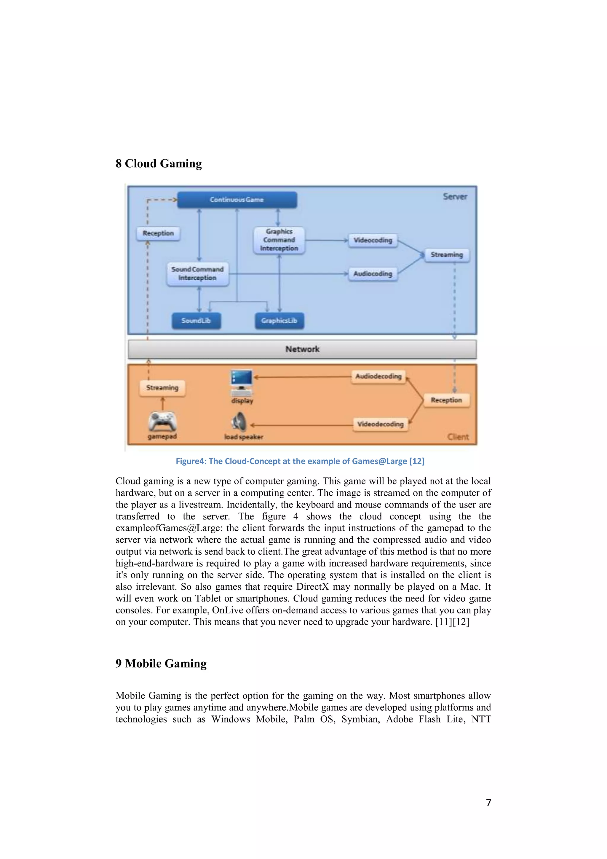 8 Cloud Gaming




              Figure4: The Cloud-Concept at the example of Games@Large [12]

Cloud gaming is a new type of computer gaming. This game will be played not at the local
hardware, but on a server in a computing center. The image is streamed on the computer of
the player as a livestream. Incidentally, the keyboard and mouse commands of the user are
transferred to the server. The figure 4 shows the cloud concept using the the
exampleofGames@Large: the client forwards the input instructions of the gamepad to the
server via network where the actual game is running and the compressed audio and video
output via network is send back to client.The great advantage of this method is that no more
high-end-hardware is required to play a game with increased hardware requirements, since
it's only running on the server side. The operating system that is installed on the client is
also irrelevant. So also games that require DirectX may normally be played on a Mac. It
will even work on Tablet or smartphones. Cloud gaming reduces the need for video game
consoles. For example, OnLive offers on-demand access to various games that you can play
on your computer. This means that you never need to upgrade your hardware. [11][12]



9 Mobile Gaming

Mobile Gaming is the perfect option for the gaming on the way. Most smartphones allow
you to play games anytime and anywhere.Mobile games are developed using platforms and
technologies such as Windows Mobile, Palm OS, Symbian, Adobe Flash Lite, NTT




                                                                                           7
 