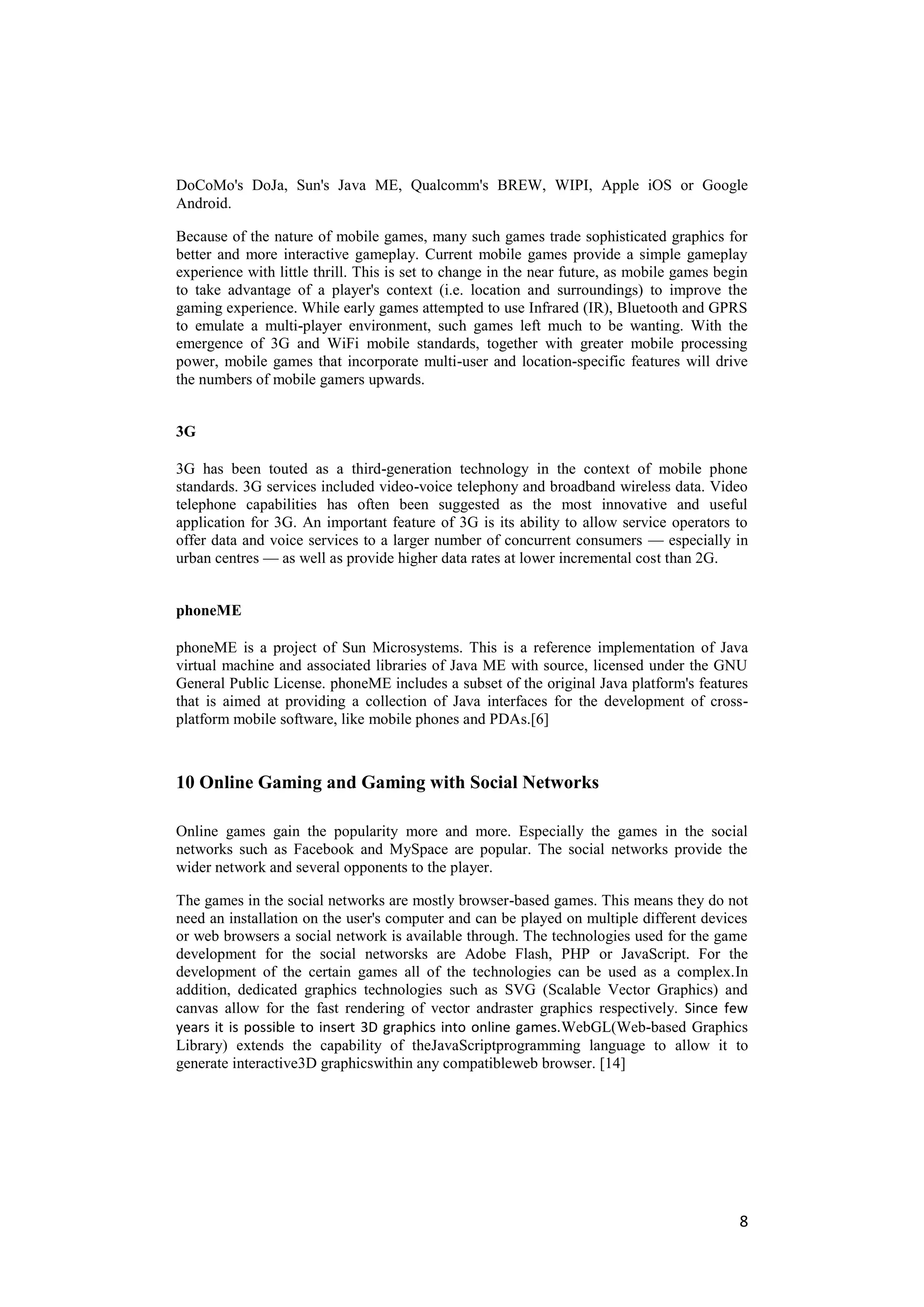 DoCoMo's DoJa, Sun's Java ME, Qualcomm's BREW, WIPI, Apple iOS or Google
Android.

Because of the nature of mobile games, many such games trade sophisticated graphics for
better and more interactive gameplay. Current mobile games provide a simple gameplay
experience with little thrill. This is set to change in the near future, as mobile games begin
to take advantage of a player's context (i.e. location and surroundings) to improve the
gaming experience. While early games attempted to use Infrared (IR), Bluetooth and GPRS
to emulate a multi-player environment, such games left much to be wanting. With the
emergence of 3G and WiFi mobile standards, together with greater mobile processing
power, mobile games that incorporate multi-user and location-specific features will drive
the numbers of mobile gamers upwards.


3G

3G has been touted as a third-generation technology in the context of mobile phone
standards. 3G services included video-voice telephony and broadband wireless data. Video
telephone capabilities has often been suggested as the most innovative and useful
application for 3G. An important feature of 3G is its ability to allow service operators to
offer data and voice services to a larger number of concurrent consumers — especially in
urban centres — as well as provide higher data rates at lower incremental cost than 2G.


phoneME

phoneME is a project of Sun Microsystems. This is a reference implementation of Java
virtual machine and associated libraries of Java ME with source, licensed under the GNU
General Public License. phoneME includes a subset of the original Java platform's features
that is aimed at providing a collection of Java interfaces for the development of cross-
platform mobile software, like mobile phones and PDAs.[6]



10 Online Gaming and Gaming with Social Networks

Online games gain the popularity more and more. Especially the games in the social
networks such as Facebook and MySpace are popular. The social networks provide the
wider network and several opponents to the player.

The games in the social networks are mostly browser-based games. This means they do not
need an installation on the user's computer and can be played on multiple different devices
or web browsers a social network is available through. The technologies used for the game
development for the social networsks are Adobe Flash, PHP or JavaScript. For the
development of the certain games all of the technologies can be used as a complex.In
addition, dedicated graphics technologies such as SVG (Scalable Vector Graphics) and
canvas allow for the fast rendering of vector andraster graphics respectively. Since few
years it is possible to insert 3D graphics into online games.WebGL(Web-based Graphics
Library) extends the capability of theJavaScriptprogramming language to allow it to
generate interactive3D graphicswithin any compatibleweb browser. [14]




                                                                                            8
 