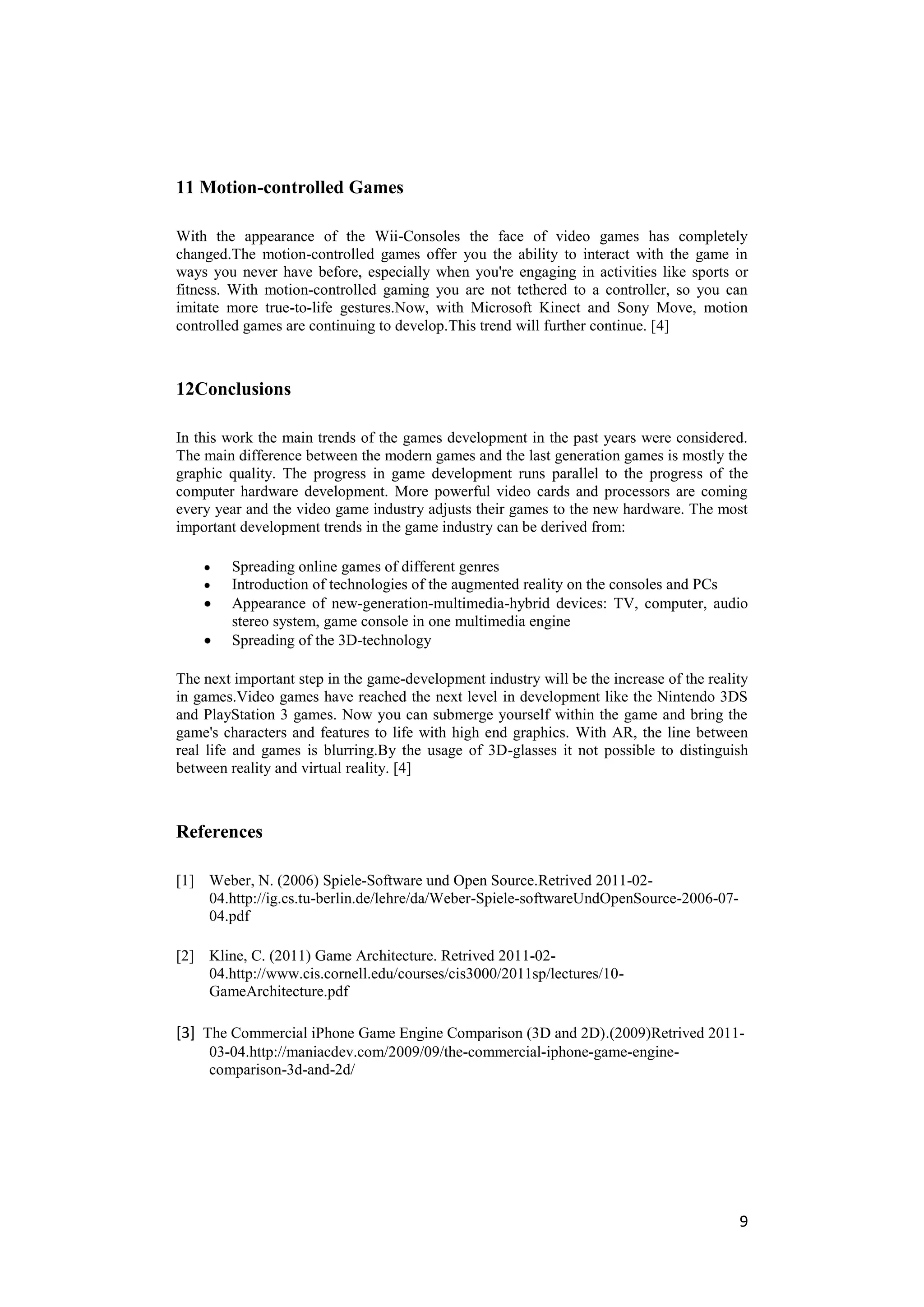 11 Motion-controlled Games

With the appearance of the Wii-Consoles the face of video games has completely
changed.The motion-controlled games offer you the ability to interact with the game in
ways you never have before, especially when you're engaging in activities like sports or
fitness. With motion-controlled gaming you are not tethered to a controller, so you can
imitate more true-to-life gestures.Now, with Microsoft Kinect and Sony Move, motion
controlled games are continuing to develop.This trend will further continue. [4]



12Conclusions

In this work the main trends of the games development in the past years were considered.
The main difference between the modern games and the last generation games is mostly the
graphic quality. The progress in game development runs parallel to the progress of the
computer hardware development. More powerful video cards and processors are coming
every year and the video game industry adjusts their games to the new hardware. The most
important development trends in the game industry can be derived from:

        Spreading online games of different genres
        Introduction of technologies of the augmented reality on the consoles and PCs
        Appearance of new-generation-multimedia-hybrid devices: TV, computer, audio
        stereo system, game console in one multimedia engine
        Spreading of the 3D-technology

The next important step in the game-development industry will be the increase of the reality
in games.Video games have reached the next level in development like the Nintendo 3DS
and PlayStation 3 games. Now you can submerge yourself within the game and bring the
game's characters and features to life with high end graphics. With AR, the line between
real life and games is blurring.By the usage of 3D-glasses it not possible to distinguish
between reality and virtual reality. [4]



References

[1] Weber, N. (2006) Spiele-Software und Open Source.Retrived 2011-02-
    04.http://ig.cs.tu-berlin.de/lehre/da/Weber-Spiele-softwareUndOpenSource-2006-07-
    04.pdf

[2] Kline, C. (2011) Game Architecture. Retrived 2011-02-
    04.http://www.cis.cornell.edu/courses/cis3000/2011sp/lectures/10-
    GameArchitecture.pdf

[3] The Commercial iPhone Game Engine Comparison (3D and 2D).(2009)Retrived 2011-
     03-04.http://maniacdev.com/2009/09/the-commercial-iphone-game-engine-
     comparison-3d-and-2d/




                                                                                          9
 