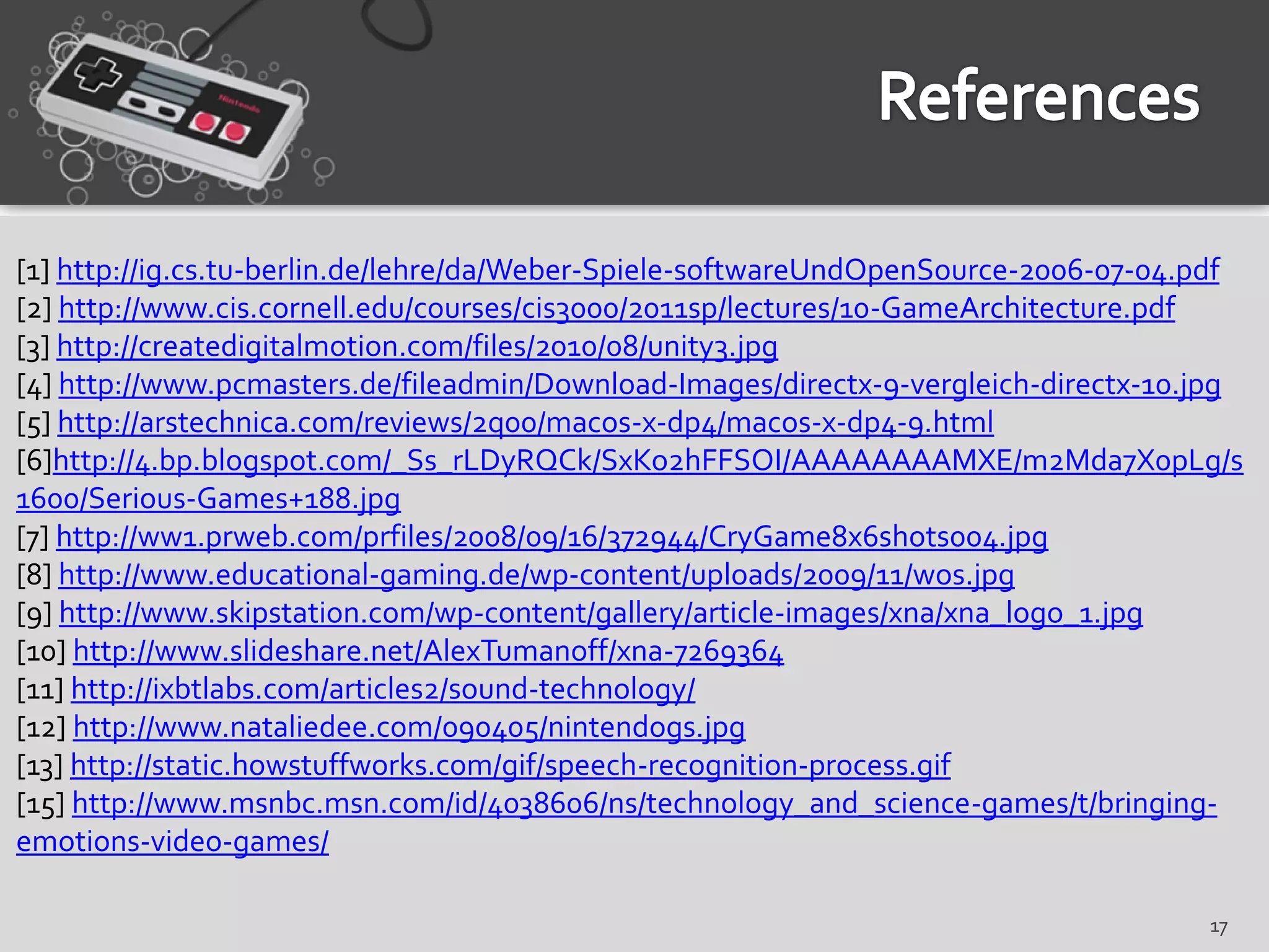 [1] http://ig.cs.tu-berlin.de/lehre/da/Weber-Spiele-softwareUndOpenSource-2006-07-04.pdf
[2] http://www.cis.cornell.edu/courses/cis3000/2011sp/lectures/10-GameArchitecture.pdf
[3] http://createdigitalmotion.com/files/2010/08/unity3.jpg
[4] http://www.pcmasters.de/fileadmin/Download-Images/directx-9-vergleich-directx-10.jpg
[5] http://arstechnica.com/reviews/2q00/macos-x-dp4/macos-x-dp4-9.html
[6]http://4.bp.blogspot.com/_Ss_rLDyRQCk/SxKo2hFFSOI/AAAAAAAAMXE/m2Mda7X0pLg/s
1600/Serious-Games+188.jpg
[7] http://ww1.prweb.com/prfiles/2008/09/16/372944/CryGame8x6shots004.jpg
[8] http://www.educational-gaming.de/wp-content/uploads/2009/11/wos.jpg
[9] http://www.skipstation.com/wp-content/gallery/article-images/xna/xna_logo_1.jpg
[10] http://www.slideshare.net/AlexTumanoff/xna-7269364
[11] http://ixbtlabs.com/articles2/sound-technology/
[12] http://www.nataliedee.com/090405/nintendogs.jpg
[13] http://static.howstuffworks.com/gif/speech-recognition-process.gif
[15] http://www.msnbc.msn.com/id/4038606/ns/technology_and_science-games/t/bringing-
emotions-video-games/

                                                                                     17
 