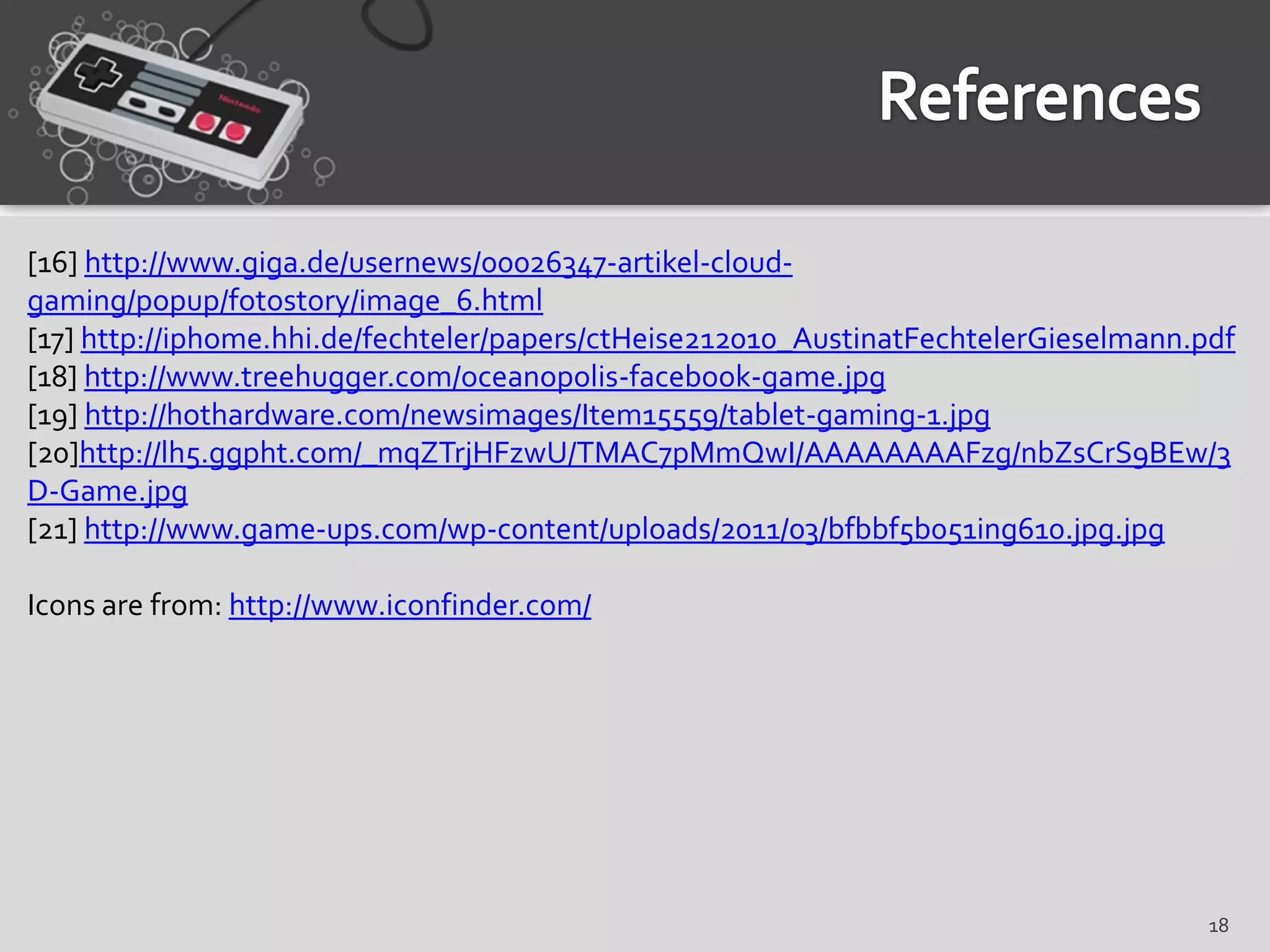 [16] http://www.giga.de/usernews/00026347-artikel-cloud-
gaming/popup/fotostory/image_6.html
[17] http://iphome.hhi.de/fechteler/papers/ctHeise212010_AustinatFechtelerGieselmann.pdf
[18] http://www.treehugger.com/oceanopolis-facebook-game.jpg
[19] http://hothardware.com/newsimages/Item15559/tablet-gaming-1.jpg
[20]http://lh5.ggpht.com/_mqZTrjHFzwU/TMAC7pMmQwI/AAAAAAAAFzg/nbZsCrS9BEw/3
D-Game.jpg
[21] http://www.game-ups.com/wp-content/uploads/2011/03/bfbbf5b051ing610.jpg.jpg

Icons are from: http://www.iconfinder.com/




                                                                                      18
 