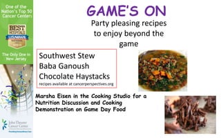 GAME’S ON
               Party pleasing recipes
                to enjoy beyond the
                       game
 Southwest Stew
 Baba Ganoush
 Chocolate Haystacks
 recipes available at cancerperspectives.org

Marsha Eisen in the Cooking Studio for a
Nutrition Discussion and Cooking
Demonstration on Game Day Food
 