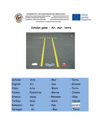 Catalan game – Air, mar, terra
Catalan: Aire - Mar - Terra
English: Air - Sea - Ground
Italy: Aria - Mare - Terra
Poland: Powietrze - Morze - Ziemia
Greece: αέρας - θάλασσα - έδαφ
Turkey: hava - deniz - toprak
Romania:- Aer - Apa - pământ
Portugal: Ar - Mar - Terra
 