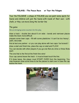 POLAND - The Peace Race or Tour the Pologne
Tour the POLOGNE a shape of POLAND you can paint some spots for
towns and children will join the towns with roads of their own - with
chalk, or they can move along the border line
The game
We are bringing some counters for the play.
draw a track - double line about 6 cm wide - bends and narrower places
make the track more difficult
prepare some beer caps - fill with some plasticine / it can’t be too heavy/ ,
paint, decorate
find at lest one partner - or you can play alone with two caps / be honest! /
draw a start and finish line, place the cap on start and FLICK!
You can decide with other players if you go one flick at a time or three flicks
each
The one that is the first at the finish line wins!
Your cap cannot leave the track - it must at least touch the line.
If it does leave, the player must START OVER from the beginning. You
may however draw some lines to be the places to start over in case the cap
leaves the track.
 