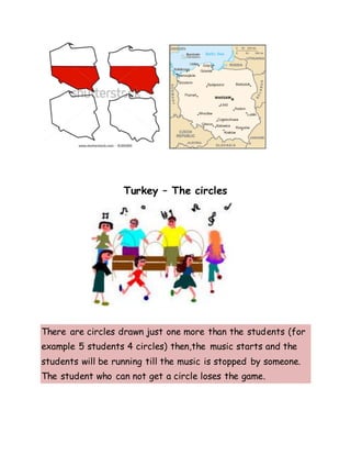 Turkey – The circles
There are circles drawn just one more than the students (for
example 5 students 4 circles) then,the music starts and the
students will be running till the music is stopped by someone.
The student who can not get a circle loses the game.
 