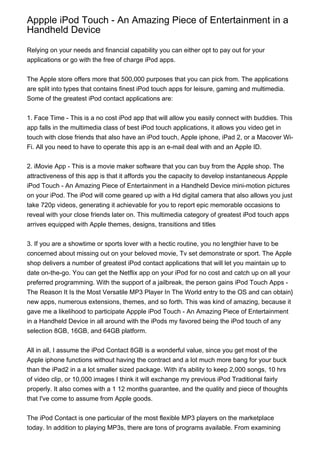 Appple iPod Touch - An Amazing Piece of Entertainment in a
Handheld Device

Relying on your needs and financial capability you can either opt to pay out for your
applications or go with the free of charge iPod apps.


The Apple store offers more that 500,000 purposes that you can pick from. The applications
are split into types that contains finest iPod touch apps for leisure, gaming and multimedia.
Some of the greatest iPod contact applications are:


1. Face Time - This is a no cost iPod app that will allow you easily connect with buddies. This
app falls in the multimedia class of best iPod touch applications, it allows you video get in
touch with close friends that also have an iPod touch, Apple iphone, iPad 2, or a Macover Wi-
Fi. All you need to have to operate this app is an e-mail deal with and an Apple ID.


2. iMovie App - This is a movie maker software that you can buy from the Apple shop. The
attractiveness of this app is that it affords you the capacity to develop instantaneous Appple
iPod Touch - An Amazing Piece of Entertainment in a Handheld Device mini-motion pictures
on your iPod. The iPod will come geared up with a Hd digital camera that also allows you just
take 720p videos, generating it achievable for you to report epic memorable occasions to
reveal with your close friends later on. This multimedia category of greatest iPod touch apps
arrives equipped with Apple themes, designs, transitions and titles


3. If you are a showtime or sports lover with a hectic routine, you no lengthier have to be
concerned about missing out on your beloved movie, Tv set demonstrate or sport. The Apple
shop delivers a number of greatest iPod contact applications that will let you maintain up to
date on-the-go. You can get the Netflix app on your iPod for no cost and catch up on all your
preferred programming. With the support of a jailbreak, the person gains iPod Touch Apps -
The Reason It Is the Most Versatile MP3 Player In The World entry to the OS and can obtain}
new apps, numerous extensions, themes, and so forth. This was kind of amazing, because it
gave me a likelihood to participate Appple iPod Touch - An Amazing Piece of Entertainment
in a Handheld Device in all around with the iPods my favored being the iPod touch of any
selection 8GB, 16GB, and 64GB platform.


All in all, I assume the iPod Contact 8GB is a wonderful value, since you get most of the
Apple iphone functions without having the contract and a lot much more bang for your buck
than the iPad2 in a a lot smaller sized package. With it's ability to keep 2,000 songs, 10 hrs
of video clip, or 10,000 images I think it will exchange my previous iPod Traditional fairly
properly. It also comes with a 1 12 months guarantee, and the quality and piece of thoughts
that I've come to assume from Apple goods.


The iPod Contact is one particular of the most flexible MP3 players on the marketplace
today. In addition to playing MP3s, there are tons of programs available. From examining
 
