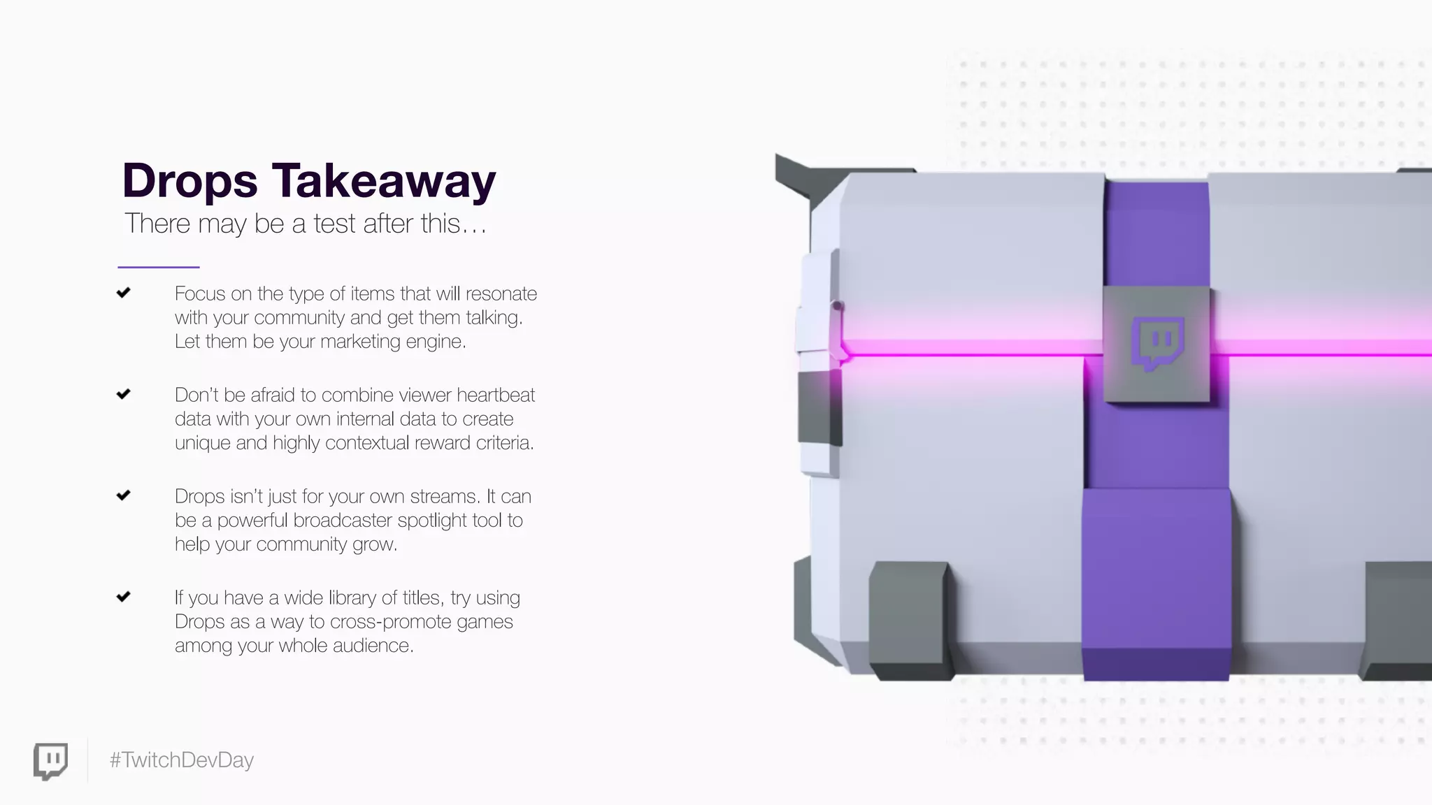 #TwitchDevDay
Drops Takeaway
Focus on the type of items that will resonate
with your community and get them talking.
Let them be your marketing engine.
Don’t be afraid to combine viewer heartbeat
data with your own internal data to create
unique and highly contextual reward criteria.
Drops isn’t just for your own streams. It can
be a powerful broadcaster spotlight tool to
help your community grow.
If you have a wide library of titles, try using
Drops as a way to cross-promote games
among your whole audience.
There may be a test after this…
 