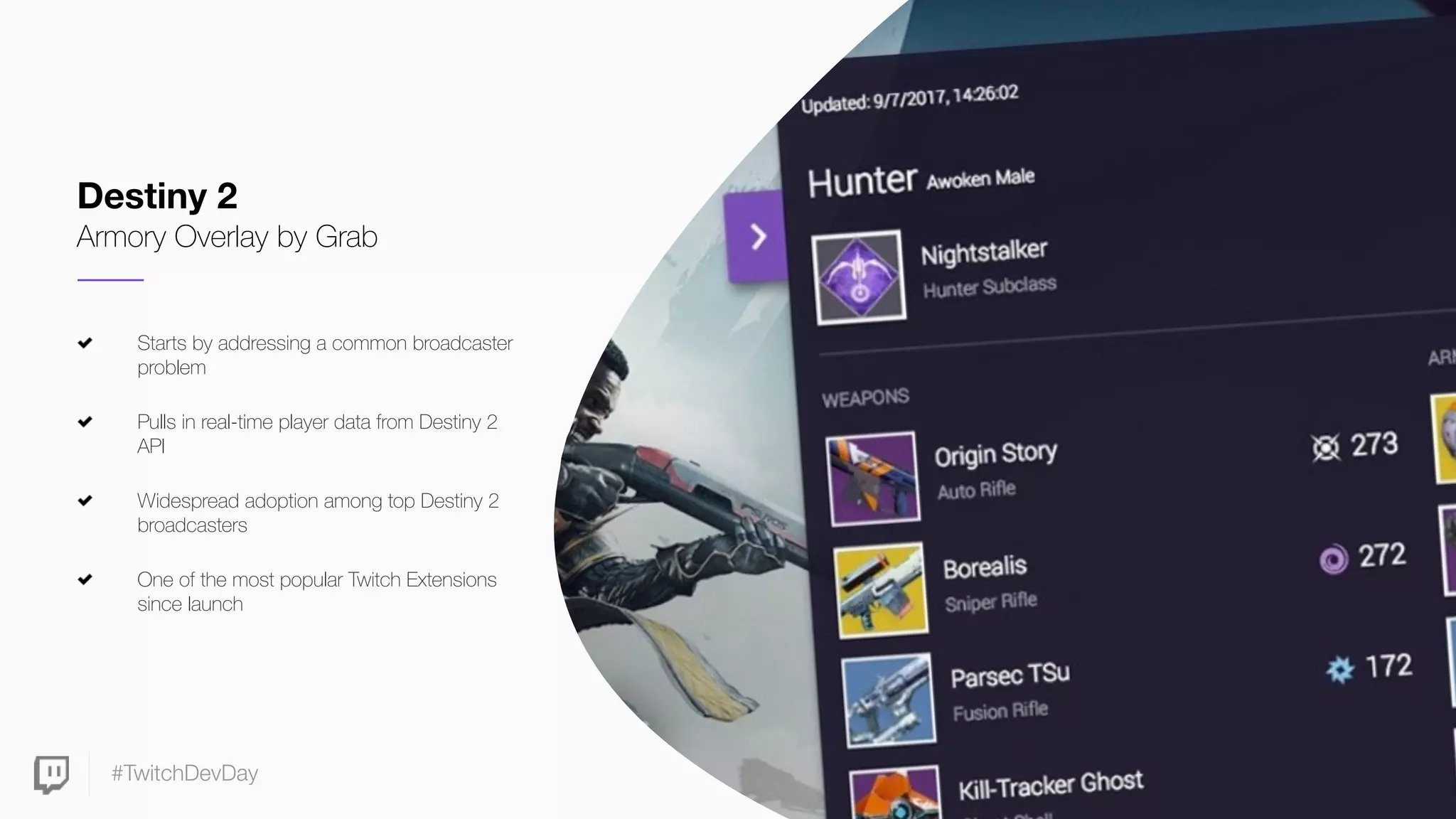 #TwitchDevDay
Starts by addressing a common broadcaster
problem
Pulls in real-time player data from Destiny 2
API
Widespread adoption among top Destiny 2
broadcasters
One of the most popular Twitch Extensions
since launch
Destiny 2
Armory Overlay by Grab
 
