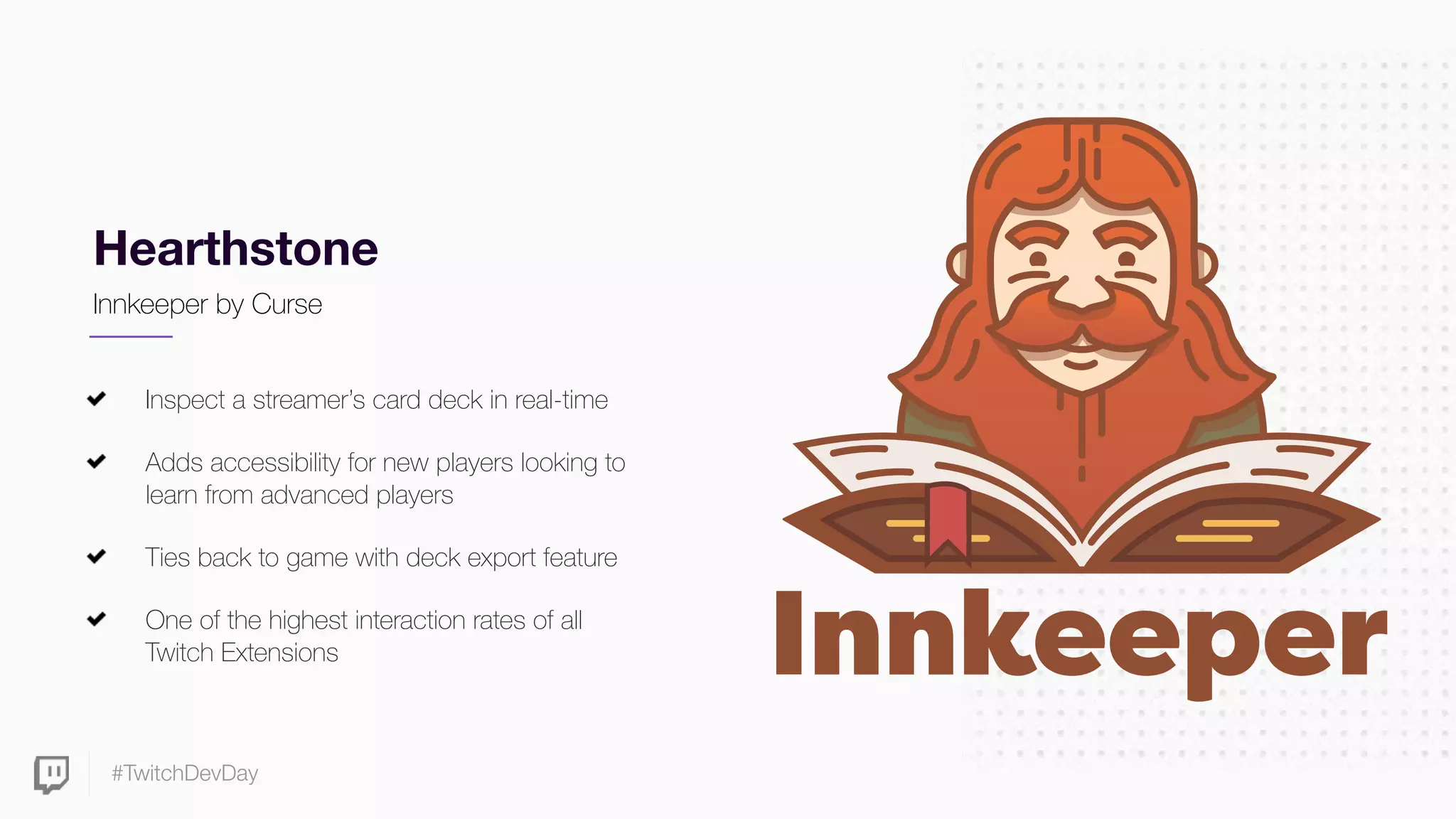 #TwitchDevDay
Hearthstone
Inspect a streamer’s card deck in real-time
Adds accessibility for new players looking to
learn from advanced players
Ties back to game with deck export feature
One of the highest interaction rates of all
Twitch Extensions
Innkeeper by Curse
 