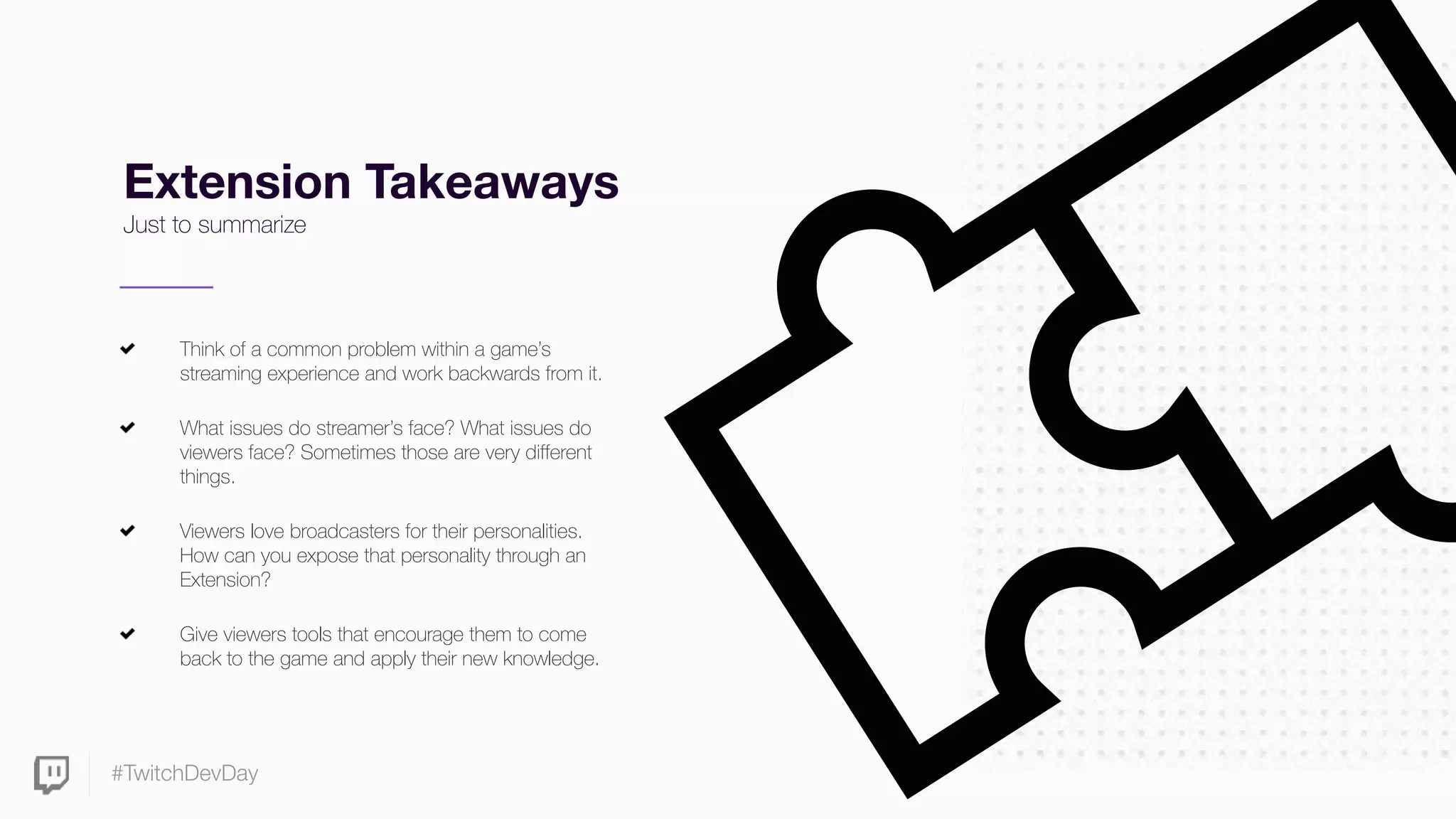 #TwitchDevDay
Extension Takeaways
Just to summarize
Think of a common problem within a game’s
streaming experience and work backwards from it.
What issues do streamer’s face? What issues do
viewers face? Sometimes those are very different
things.
Viewers love broadcasters for their personalities.
How can you expose that personality through an
Extension?
Give viewers tools that encourage them to come
back to the game and apply their new knowledge.
 