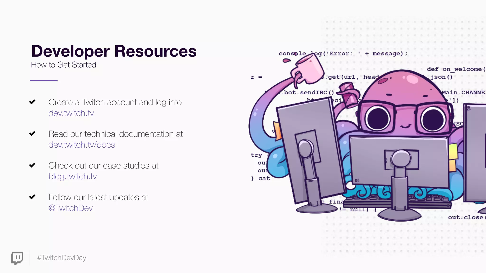#TwitchDevDay
Developer Resources
How to Get Started
Create a Twitch account and log into
dev.twitch.tv
Read our technical documentation at
dev.twitch.tv/docs
Check out our case studies at
blog.twitch.tv
Follow our latest updates at  
@TwitchDev
 