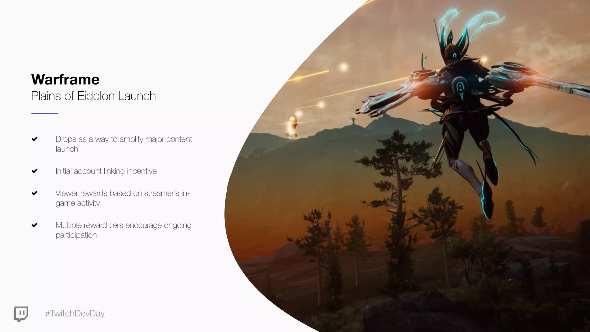 #TwitchDevDay
Drops as a way to amplify major content
launch
Initial account linking incentive
Viewer rewards based on streamer’s in-
game activity
Multiple reward tiers encourage ongoing
participation
Warframe
Plains of Eidolon Launch
 