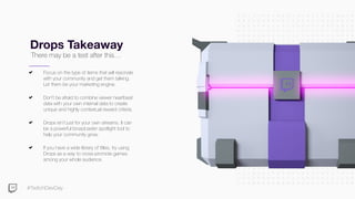 #TwitchDevDay
Drops Takeaway
Focus on the type of items that will resonate
with your community and get them talking.
Let them be your marketing engine.
Don’t be afraid to combine viewer heartbeat
data with your own internal data to create
unique and highly contextual reward criteria.
Drops isn’t just for your own streams. It can
be a powerful broadcaster spotlight tool to
help your community grow.
If you have a wide library of titles, try using
Drops as a way to cross-promote games
among your whole audience.
There may be a test after this…
 