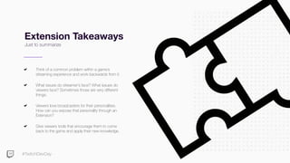 #TwitchDevDay
Extension Takeaways
Just to summarize
Think of a common problem within a game’s
streaming experience and work backwards from it.
What issues do streamer’s face? What issues do
viewers face? Sometimes those are very different
things.
Viewers love broadcasters for their personalities.
How can you expose that personality through an
Extension?
Give viewers tools that encourage them to come
back to the game and apply their new knowledge.
 
