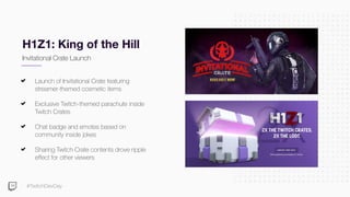 #TwitchDevDay
H1Z1: King of the Hill
Launch of Invitational Crate featuring
streamer-themed cosmetic items
Exclusive Twitch-themed parachute inside
Twitch Crates
Chat badge and emotes based on
community inside jokes
Sharing Twitch Crate contents drove ripple
effect for other viewers
Invitational Crate Launch
 