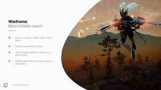 #TwitchDevDay
Drops as a way to amplify major content
launch
Initial account linking incentive
Viewer rewards based on streamer’s in-
game activity
Multiple reward tiers encourage ongoing
participation
Warframe
Plains of Eidolon Launch
 