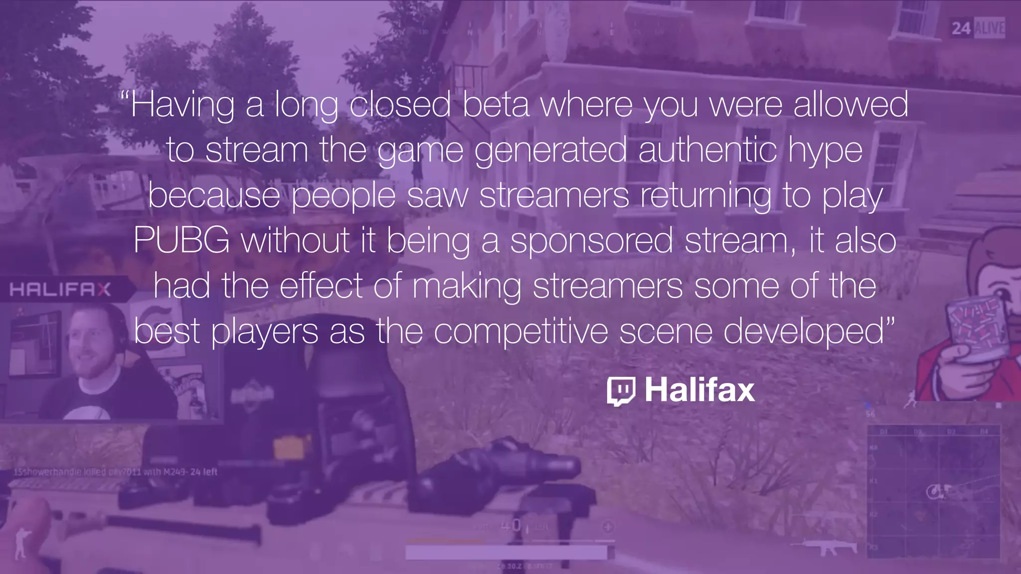 “Having a long closed beta where you were allowed
to stream the game generated authentic hype
because people saw streamers returning to play
PUBG without it being a sponsored stream, it also
had the eﬀect of making streamers some of the
best players as the competitive scene developed”
Halifax
 