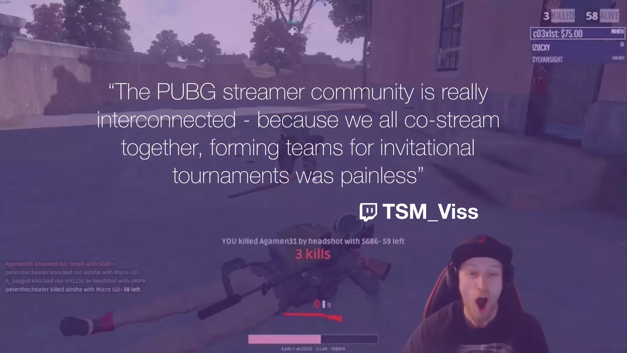 “The PUBG streamer community is really
interconnected - because we all co-stream
together, forming teams for invitational
tournaments was painless”
TSM_Viss
 