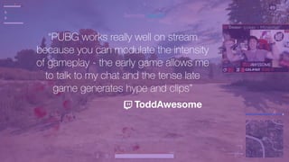 “PUBG works really well on stream
because you can modulate the intensity
of gameplay - the early game allows me
to talk to my chat and the tense late
game generates hype and clips”
ToddAwesome
 