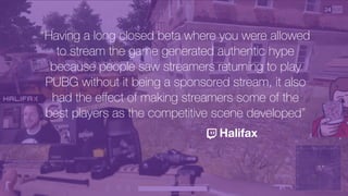 “Having a long closed beta where you were allowed
to stream the game generated authentic hype
because people saw streamers returning to play
PUBG without it being a sponsored stream, it also
had the eﬀect of making streamers some of the
best players as the competitive scene developed”
Halifax
 