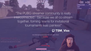 “The PUBG streamer community is really
interconnected - because we all co-stream
together, forming teams for invitational
tournaments was painless”
TSM_Viss
 