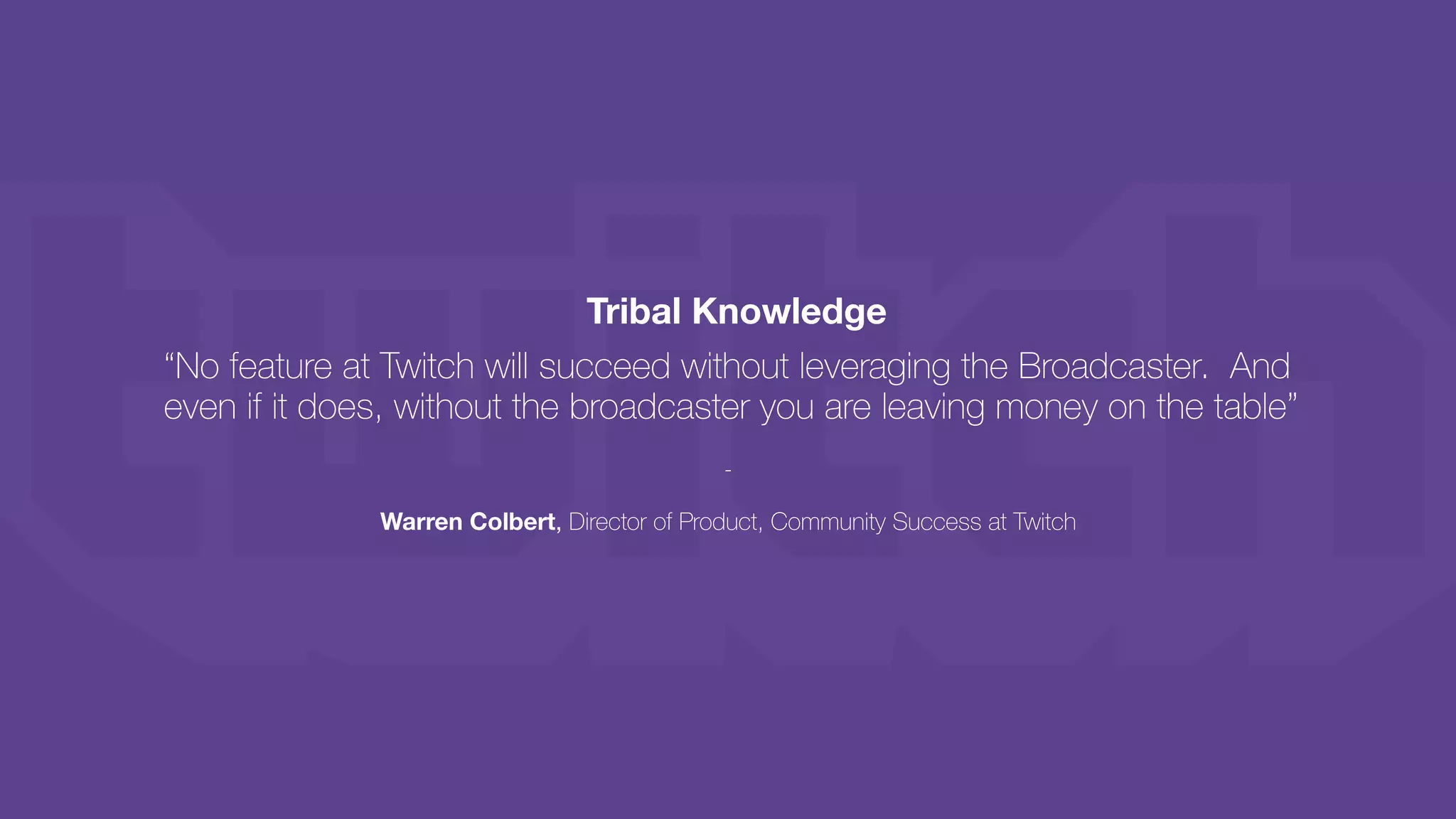 Tribal Knowledge
“No feature at Twitch will succeed without leveraging the Broadcaster. And
even if it does, without the broadcaster you are leaving money on the table”
-
Warren Colbert, Director of Product, Community Success at Twitch
 