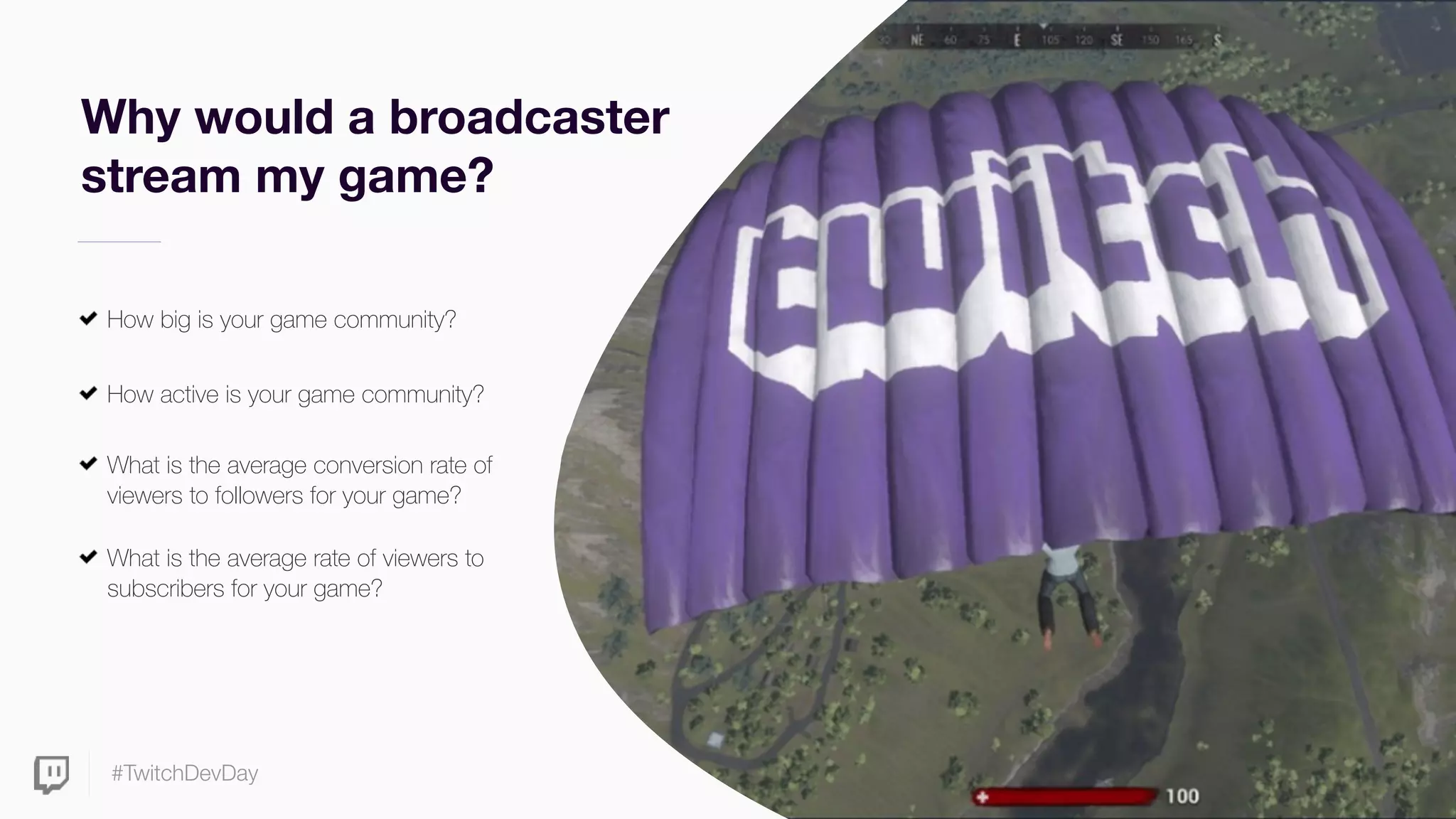 #TwitchDevDay
Why would a broadcaster
stream my game?
How big is your game community?
How active is your game community?
What is the average conversion rate of
viewers to followers for your game?
What is the average rate of viewers to
subscribers for your game?
 