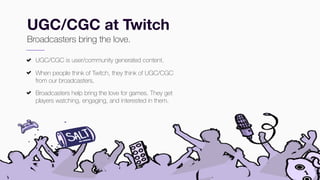 #TwitchDevDay
UGC/CGC at Twitch
Broadcasters bring the love.
UGC/CGC is user/community generated content.
When people think of Twitch, they think of UGC/CGC
from our broadcasters.
Broadcasters help bring the love for games. They get
players watching, engaging, and interested in them.
 