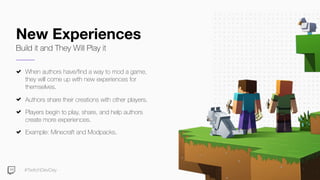 #TwitchDevDay
New Experiences
Build it and They Will Play it
When authors have/find a way to mod a game,
they will come up with new experiences for
themselves.
Authors share their creations with other players.
Players begin to play, share, and help authors
create more experiences.
Example: Minecraft and Modpacks.
 