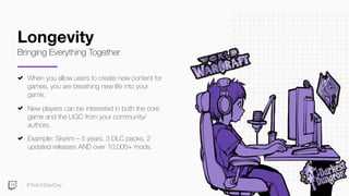 #TwitchDevDay
Longevity
Bringing Everything Together
When you allow users to create new content for
games, you are breathing new life into your
game.
New players can be interested in both the core
game and the UGC from your community/
authors.
Example: Skyrim – 5 years, 3 DLC packs, 2
updated releases AND over 10,000+ mods.
 