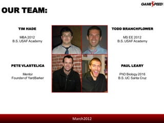 OUR TEAM:

      TIM HADE                        TODD BRANCHFLOWER

       MBA 2012                            MS EE 2012
  B.S. USAF Academy                     B.S. USAF Academy




 PETE VLASTELICA                          PAUL LEARY

        Mentor                           PhD Biology 2016
  Founder of YardBarker                 B.S. UC Santa Cruz




                          March2012
 