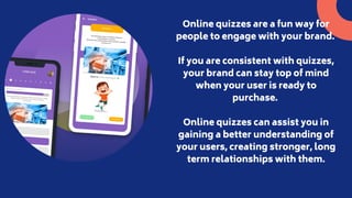 Online quizzes are a fun way for
people to engage with your brand.
If you are consistent with quizzes,
your brand can stay...