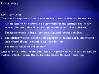 Crazy Story
Level: Any Level
This is an activity that will make your students speak in class and be creative.
 Ask students to write a word on a piece of paper and tell them not to show
anyone. This word should be a verb (or whatever you'd like to rewiew).
 The teacher starts telling a story, then stops and chooses a student.
 That student will continue the story and must use his/her word. This student
then chooses the next student to continue the story.
 The last student must end the story.
After the story is over, the students then try to guess what words each student has
written on his/her paper. The student who guesses the most words wins
 
