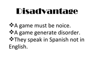 Disadvantage A game must be noice. A game generate disorder. They speak in Spanish not in  English. 