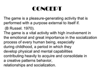CONCEPT The game is a pleasure-generating activity that is performed with a purpose external to itself if.   (B Russel. 1970). The game is a vital activity with high involvement in the emotional and great importance in the socialization process of every human being, especially during childhood, a period in which they develop physical and mental capabilities contributing heavily to acquire and consolidate in a creative patterns behavior, relationships and socialization. 
