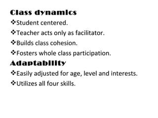 Class dynamics Student centered. Teacher acts only as facilitator. Builds class cohesion.  Fosters whole class participation. Adaptability Easily adjusted for age, level and interests. Utilizes all four skills. 