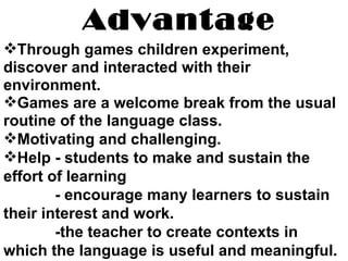 Advantage Through games children experiment, discover and interacted with their environment. Games are a welcome break from the usual routine of the language class. Motivating and challenging. Help - students to make and sustain the effort of learning - encourage many learners to sustain their interest and work. -the teacher to create contexts in which the language is useful and meaningful. 