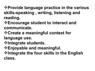 Provide language practice in the various skills-speaking , writing, listening and reading. Encourage student to interact and communicate.  Create a meaningful context for language use.  Integrate students. Enjoyable and meaningful. Integrate the four skills in the English class. 