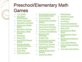 Preschool/Elementary Math Games1 2 3 OrderAAA Math KindergartenAdd'em Up GameAlphabet and DigitsAstronomy Shape MatchBilly Bear StickersBilly Bear's Math GamesBobinogsBreak OutBuild With Shapes OnlineBungalo Books Connect the DotsColor OnlineColor QuizColoring OnlineConcentration Game from Inkless TalesCookie DoughCount Hoot's Number GamesCount Us In GamesCount Your ChickensCounting on a CloudCuckoo's ClockWorksDecorate the DollhouseDoodle PadEnchanted Learning Connect the DotsFisher Price GamesGive the Students a Head StartGolden Books Print FactoryGrade One Math WorksheetsHarold's CrayonI Spy GameIce CreamImpossible PatienceInteractive Color BookKelly ClubKindergarten Math BookKindergarten Think MathKinderweb Children's GamesLearn about MoneyLittle Animals Activity CenterLive and Learn Colors