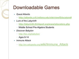 Downloadable GamesQuest Atlantishttp://atlantis.crlt.indiana.edu/site/view/Educators#Lure of the Labyrinthhttp://labyrinth.thinkport.org/www/educators.phpMiddle School Pre-Algebra StudentsDiscover Babylonhttp://fas.org/babylon/Ages 8-14Immune Attackhttp://en.wikipedia.org/wiki/Immune_Attack