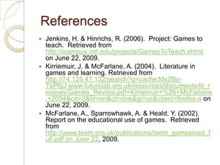  ReferencesJenkins, H. & Hinrichs, R. (2006).  Project: Games to teach.  Retrieved from http://icampus.mit.edu/projects/GamesToTeach.shtml on June 22, 2009. Kirriemuir, J. & McFarlane, A. (2004).  Literature in games and learning. Retrieved from http://74.125.47.132/search?q=cache:MxZBy-7aPfgJ:www.futurelab.org.uk/resources/documents/lit_reviews/Games_Review.pdf+Kirriemuir+%26+McFarlane,+2004&cd=2&hl=en&ct=clnk&gl=us&client=firefox-a on June 22, 2009.McFarlane, A., Sparrowhawk, A. & Heald, Y. (2002).  Report on the educational use of games.  Retrieved from http://www.teem.org.uk/publications/teem_gamesined_full.pdf on June 22, 2009.