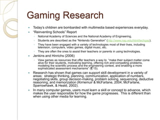 Gaming ResearchToday’s children are bombarded with multimedia based experiences everyday.  “Reinventing Schools” ReportNational Academy of Sciences and the National Academy of Engineering, Students are described as the “Nintendo Generation” (http://www.nap.edu/html/techgap).  They have been engaged with a variety of technologies most of their lives, including television, computers, video games, digital music, etc.  They are often the ones to assist their teachers or parents in using technologies. Jenkins and Hinrichs (2006)View games as resources that offer teachers a way to  “make their subject matter come alive for their students, motivating learning, offering rich and compelling problems, modeling the scientific process and the engineering context, and enabling a more sophisticated assessment mechanisms” (¶ 15).Research has shown that games can support skill development in a variety of areas:  strategic thinking, planning, communication, application of numbers, negotiating skills, group decision-making, problem solving, sequencing, deductive reasoning, and memorization (Kirriemuir & McFarlane, 2004; McFarlane,  Sparrowhawk, & Heald, 2002).  In many computer games, users must learn a skill or concept to advance, whichmakes the user responsible for how the game progresses.  This is different than when using other media for learning. 