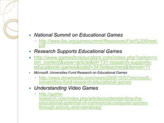 National Summit on Educational Gameshttp://www.fas.org/gamesummit/Resources/Fact%20Sheet.pdfResearch Supports Educational Gameshttp://www.gamesforeducators.com/index.php?option=com_content&view=article&id=131:research-supports-educational-games&catid=34:forteachers&Itemid=11Microsoft, Universities Fund Research on Educational Gameshttp://www.dmwmedia.com/news/2008/10/07/microsoft,-universities-fund-research-educational-gamesUnderstanding Video Gameshttp://game-research.com/index.php/articles/understanding-the-educational-potential-of-commercial-computer-games-through-activity-and-narratives/