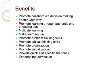 BenefitsPromote collaborative decision makingFoster CreativityPromote learning through authentic and engaging playMotivate learningMake learning funPromote problem Solving skillsPromote critical thinking skillsPromote organizationPromote visualizationProvide quick and specific feedbackEnhance the curriculum